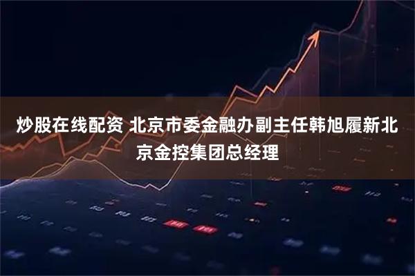 炒股在线配资 北京市委金融办副主任韩旭履新北京金控集团总经理