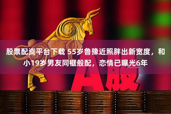 股票配资平台下载 55岁鲁豫近照胖出新宽度，和小19岁男友同框般配，恋情已曝光6年