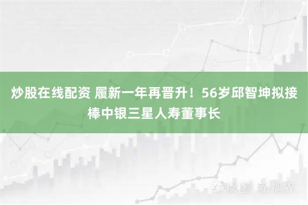炒股在线配资 履新一年再晋升！56岁邱智坤拟接棒中银三星人寿董事长