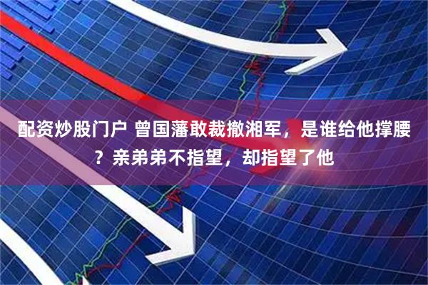 配资炒股门户 曾国藩敢裁撤湘军，是谁给他撑腰？亲弟弟不指望，却指望了他