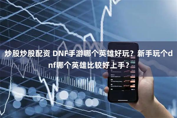 炒股炒股配资 DNF手游哪个英雄好玩？新手玩个dnf哪个英雄比较好上手？