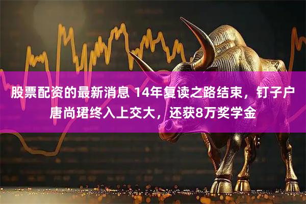 股票配资的最新消息 14年复读之路结束，钉子户唐尚珺终入上交大，还获8万奖学金