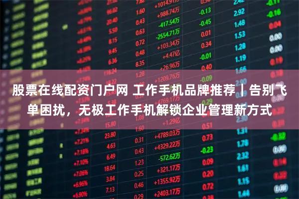 股票在线配资门户网 工作手机品牌推荐｜告别飞单困扰，无极工作手机解锁企业管理新方式