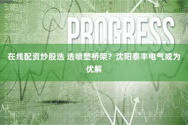 在线配资炒股选 选喷塑桥架？沈阳泰丰电气或为优解