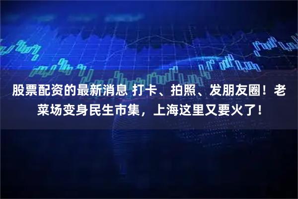 股票配资的最新消息 打卡、拍照、发朋友圈!老菜场变身民生市集,上海这里又要火了!
