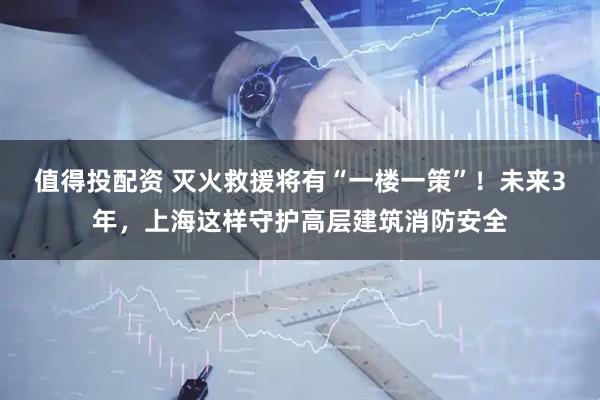 值得投配资 灭火救援将有“一楼一策”!未来3年,上海这样守护高层建筑消防安全