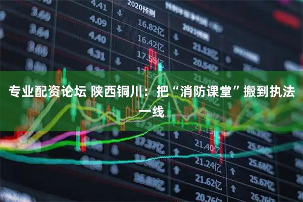 专业配资论坛 陕西铜川：把“消防课堂”搬到执法一线