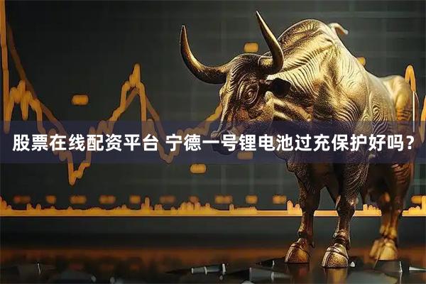 股票在线配资平台 宁德一号锂电池过充保护好吗？