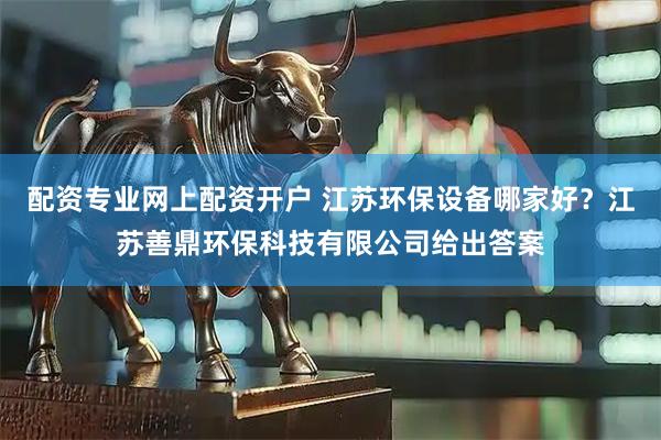 配资专业网上配资开户 江苏环保设备哪家好？江苏善鼎环保科技有限公司给出答案