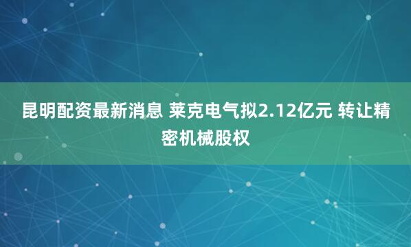 昆明配资最新消息 莱克电气拟2.12亿元 转让精密机械股权