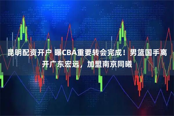 昆明配资开户 曝CBA重要转会完成!男篮国手离开广东宏远,加盟南京同曦