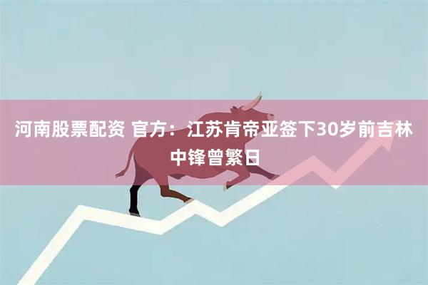 河南股票配资 官方：江苏肯帝亚签下30岁前吉林中锋曾繁日