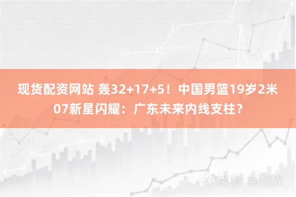 现货配资网站 轰32+17+5！中国男篮19岁2米07新星闪耀：广东未来内线支柱？